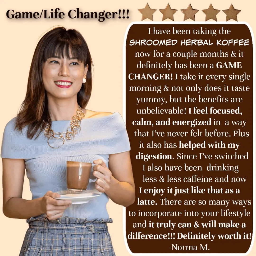 Customer Review: "Shroomed Herbal Koffee is a game changer! I feel focused, calm, and energized, and it has helped with my digestion. I enjoy it as a latte. Shroomed Herbal Koffee can and will make a difference. Definitely worth it!" -Norma M.